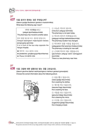 EPS-TOPIK 고용허가제 한국어능력시험

637

다음 표지가 뜻하는 것은 무엇입니까?
(daeum pyojiga tteutaneun geoseun mueosimnikka)
What does the following sign mean?

<약국 이전했습니다.>
(yakguk ijeonhaetseumnida)
The pharmacy has moved to another place.

한국 병원 맞은편 버스 정류장 앞입니다.
(hanguk byeongwon majeunpyeon beoseu
jeongnyujang apimnida)
It is in front of the bus stop opposite the
Hanguk Hospital.

① 오늘은 약국이 쉽니다.
(oneureun yakgugi swimnida)
The pharmacy is not open today.

② 약국의 위치가 바뀌었습니다.
(yakgugui wichiga bakkwieotseumnida)
The pharmacy location has changed.

③ 약국에서 일할 사람을 찾습니다.
(yakgugeseo ilhal sarameul chatseumnida)
The pharmacy is looking for new staff.

☎ 연락처 : 014-9976-1234

④ 근처에 약국이 새로 생겼습니다.

☎ (yeolakcheo: gongilsa-guguchilyuk-ilisamsa)

(geuncheoe yakgugi saero saenggyeotseumnida)
There is a new pharmacy near here.

☎ Phone: 014-9976-1234

638

다음 그림에 대한 설명으로 맞는 것을 고르십시오.
(daeum geurime daehan seolmyeongeuro matneun geoseul goreusipsio)
Choose the correct information about the following picture.

① 옷을 빨고 있습니다.
(oseul ppalgo itseumnida)
He is washing his clothes.

② 세수를 하고 있습니다.
(sesureul hago itseumnida)
He is washing his face.

③ 거울을 닦고 있습니다.
(geoureul dakgo itseumnida)
He is cleaning the mirror.

④ 수건을 걸고 있습니다.
(sugeoneul geolgo itseumnida)
He is hanging a towel.

750 _ 외국인근로자의 한국어능력 향상을 위하여, 한국어능력시험 출제시 문제 및 답안을 일부 변경하여 출제할 수 있습니다.
The questions and answers for the test may change partially to improve foreign workers’ proficiency in the Korean language.

 