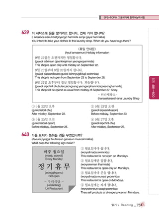 EPS-TOPIK 고용허가제 한국어능력시험

639

이 세탁소에 옷을 맡기려고 합니다. 언제 가야 합니까?
(i setaksoe oseul matgiryeogo hamnida eonje gaya hamnikka)
You intend to take your clothes to this laundry shop. When do you have to go there?

<휴일 안내문>
(hyuil annaemun) Holiday information

9월 22일은 오전까지만 영업합니다.
(guwol isibiireun ojeonkkajiman yeongeopamnida)
This shop is open only until midday on September 22.

9월 23일부터 9월 26일까지 쉽니다.

9월 27일 오후부터 정상 영업합니다. 죄송합니다.
(guwol isipchiril ohubuteo jeongsang yeongeophamnida joesonghamnida)
This shop will be opend as usual from midday of September 27. Sorry.

- 하나세탁소(hanasetakso) Hana Laundry Shop

① 9월 22일 오후

(guwol isipsamil ojeon)
Before midday, September 23.

③ 9월 25일 오전

④ 9월 27일 오후

(guwol isiboil ojeon)
Before midday, September 25.

640

② 9월 23일 오전

(guwol isibiil ohu)
After midday, September 22.

(guwol isipchiril ohu)
After midday, September 27.

다음 표지가 뜻하는 것은 무엇입니까?
(daeum pyojiga tteutaneun geoseun mueosimnikka)
What does the following sign mean?

매주 월요일
(maeju woryoil)
Every Monday

정기휴무
(jeonggihyumu)
Not open

- 우리식당 (urisikdang)
Uri Restaurant

① 월요일마다 쉽니다.
(woryoilmada swimnida)
This restaurant is not open on Mondays.

② 월요일에만 일합니다.
(woryoireman ilhamnida)
This restaurant is open only on Mondays.

③ 월요일마다 문을 엽니다.
(woryoilmada muneul yeomnida)
This restaurant is open on Mondays.

④ 월요일에는 싸게 팝니다.
(woryoireneun ssage pamnida)
They sell products at cheaper prices on Mondays.

읽기 / Reading

_ 751

읽기 481~800

(guwol isipsamilbuteo guwol isimnyugilkkaji swimnida)
This shop is not open from September 23 to September 26.

 