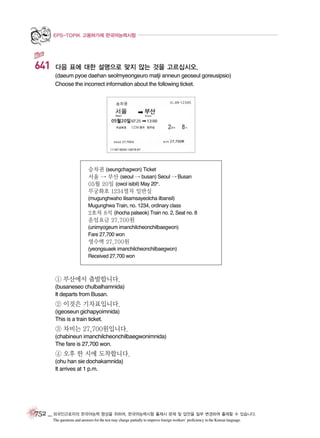 EPS-TOPIK 고용허가제 한국어능력시험

641

다음 표에 대한 설명으로 맞지 않는 것을 고르십시오.
(daeum pyoe daehan seolmyeongeuro matji anneun geoseul goreusipsio)
Choose the incorrect information about the following ticket.

승차권 (seungchagwon) Ticket
서울 � 부산 (seoul � busan) Seoul � Busan
05월 20일 (owol isibil) May 20th.
무궁화호 1234열차 일반실
(mugunghwaho ilisamsayeolcha ilbansil)
Mugunghwa Train, no. 1234, ordinary class
2호차 8석 (ihocha palseok) Train no. 2, Seat no. 8

운임요금 27,700원
(unimyogeum imanchilcheonchilbaegwon)
Fare 27,700 won

영수액 27,700원
(yeongsuaek imanchilcheonchilbaegwon)
Received 27,700 won

① 부산에서 출발합니다.
(busaneseo chulbalhamnida)
It departs from Busan.

② 이것은 기차표입니다.
(igeoseun gichapyoimnida)
This is a train ticket.

③ 차비는 27,700원입니다.
(chabineun imanchilcheonchilbaegwonimnida)
The fare is 27,700 won.

④ 오후 한 시에 도착합니다.
(ohu han sie dochakamnida)
It arrives at 1 p.m.

752 _ 외국인근로자의 한국어능력 향상을 위하여, 한국어능력시험 출제시 문제 및 답안을 일부 변경하여 출제할 수 있습니다.
The questions and answers for the test may change partially to improve foreign workers’ proficiency in the Korean language.

 
