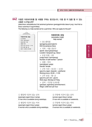 EPS-TOPIK 고용허가제 한국어능력시험

642

다음은 아르바이트를 할 사람을 구하는 광고입니다. 다음 중 이 일을 할 수 있는
사람은 누구입니까?
(daeumeun areubaiteureul hal sarameul guhaneun gwanggoimnida daeum jung i ireul hal su
itneun sarameun nuguimnikka)
The following is a help-wanted ad for a part-timer. Who can apply for this job?

아르바이트 모집
(areubaiteu mojip)
Help wanted

� OO 편의점
읽기 481~800

(gonggong pyeonuijeom)
OO Convenience Store

� 지역 : 서울 강남구
(jiyeok: seoul gangnamgu)
Location: Gangnam-gu, Seoul

� 모집 인원 : 1명
(mojip inwon: hanmyeong)
Number of staff wanted: 1 person

� 성별 : 여자
(seongbyeol: yeoja)
Gender: female

� 근무 시간 : 05:00 ~ 11:00
(geunmu sigan: daseotsi ~ yeolhansi)
Working hours: 05:00 ~ 11:00

� 근무 요일 : 월~금
(geunmu yoil: wol ~ geum)
Work days: Monday to Friday

� 급여 : 시간당 3,000원
(geubyeo: sigandang samcheonwon)
Wage: 3,000 won per hour

① 평일에 시간이 있는 남자

② 주말에 시간이 있는 남자

(pyeongire sigani itneun namja)
A man who is available during weekdays.

(jumare sigani itneun namja)
A man who is available on weekends.

③ 평일에 시간이 있는 여자

④ 주말에 시간이 있는 여자

(pyeongire sigani itneun yeoja)
A woman who is available during weekdays.

(jumare sigani itneun yeoja)
A woman who is available on weekends.

읽기 / Reading

_ 753

 