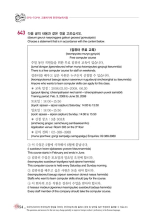 EPS-TOPIK 고용허가제 한국어능력시험

643

다음 글의 내용과 같은 것을 고르십시오.
(daeum geurui naeyonggwa gateun geoseul goreusipsio)
Choose a statement that is in accordance with the content below.

<컴퓨터 무료 교육>
(keompyuteo muryo gyoyuk)
Free computer course

주말 동안 직원들을 위한 무료 컴퓨터 교육이 있습니다.
(jumal dongan jigwondeureul wihan muryo keompyuteo gyoyugi itseumnida)
There is a free computer course for staff on weekends.

컴퓨터를 배우고 싶은 사원은 누구든지 신청할 수 있습니다.
(keompyuteoreul baeugo sipeun sawoneun nugudeunji sincheonghal su itseumnida)
Anyone who wants to learn computer skills can apply for this class.

� 교육 일정 : 2008.02.03~2008. 06.30
(gyoyuk iljeong: icheonpalnyeon iwol samil ~ icheonpalnyeon yuwol samsibil)
Training period: Feb. 3, 2008 to June 30, 2008

토요일 : 14:00~15:50
(toyoil: sipsasi ~ siposi osipbun) Saturday: 14:00 to 15:50

일요일 : 14:00~15:50
(iryoil: sipsasi ~ siposi osipbun) Sunday: 14:00 to 15:50

� 신청 장소 : 3층 303호
(sincheong jangso: samcheung sambaeksamho)
Application venue: Room 303 on the 3rd floor

� 문의 전화 : 02-389-3989
(munui jeonhwa: gongi sampalgu samgupalgu) Enquiries: 02-389-3989

① 이 수업은 2월에 시작해서 6월에 끝납니다.
(i sueobeun iwore sijakaeseo yuwore kkeunnamnida)
This course starts in February and ends in June.

② 컴퓨터 수업은 토요일과 일요일 오전에 합니다.
(keompyuteo sueobeun toyoilgwa iryoil ojeone hamnida)
This computer course is held every Saturday and Sunday morning.

③ 컴퓨터를 배우고 싶은 사원은 돈을 내야 합니다.
(keompyuteoreul baeugo sipeun sawoneun doneul naeya hamnida)
Staffs who want to learn computer skills should pay for the course.

④ 이 회사의 모든 직원은 컴퓨터 수업을 받아야 합니다.
(i hoesaui modeun jigwoneun keompyuteo sueobeul badaya hamnida)
Every staff member of this company should take the computer course.

754 _ 외국인근로자의 한국어능력 향상을 위하여, 한국어능력시험 출제시 문제 및 답안을 일부 변경하여 출제할 수 있습니다.
The questions and answers for the test may change partially to improve foreign workers’ proficiency in the Korean language.

 
