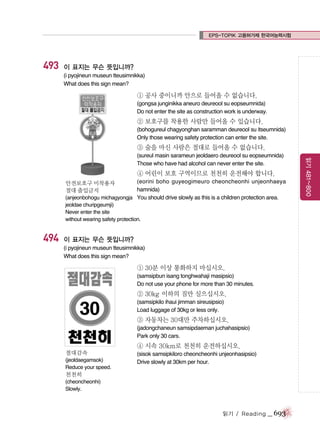 EPS-TOPIK 고용허가제 한국어능력시험

493

이 표지는 무슨 뜻입니까?
(i pyojineun museun tteusimnikka)
What does this sign mean?

① 공사 중이니까 안으로 들어올 수 없습니다.
(gongsa junginikka aneuro deureool su eopseumnida)
Do not enter the site as construction work is underway.

② 보호구를 착용한 사람만 들어올 수 있습니다.
(bohogureul chagyonghan saramman deureool su itseumnida)
Only those wearing safety protection can enter the site.

③ 술을 마신 사람은 절대로 들어올 수 없습니다.

④ 어린이 보호 구역이므로 천천히 운전해야 합니다.
(eorini boho guyeogimeuro cheoncheonhi unjeonhaeya
hamnida)
(anjeonbohogu michagyongja You should drive slowly as this is a children protection area.
안전보호구 미착용자
절대 출입금지

jeoldae churipgeumji)
Never enter the site
without wearing safety protection.

494

이 표지는 무슨 뜻입니까?
(i pyojineun museun tteusimnikka)
What does this sign mean?

① 30분 이상 통화하지 마십시오.
(samsipbun isang tonghwahaji masipsio)
Do not use your phone for more than 30 minutes.

② 30kg 이하의 짐만 실으십시오.
(samsipkilo ihaui jimman sireusipsio)
Load luggage of 30kg or less only.

③ 자동차는 30대만 주차하십시오.
(jadongchaneun samsipdaeman juchahasipsio)
Park only 30 cars.

④ 시속 30km로 천천히 운전하십시오.
절대감속
(jeoldaegamsok)
Reduce your speed.

(sisok samsipkiloro cheoncheonhi unjeonhasipsio)
Drive slowly at 30km per hour.

천천히
(cheoncheonhi)
Slowly.

읽기 / Reading

_ 693

읽기 481~800

(sureul masin sarameun jeoldaero deureool su eopseumnida)
Those who have had alcohol can never enter the site.

 