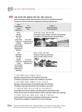 EPS-TOPIK 고용허가제 한국어능력시험

646

다음 광고에 대한 설명으로 맞지 않는 것을 고르십시오.
(daeum gwanggoe daehan seolmyeongeuro matji anneun geoseul goreusipsio)
Choose the incorrect information regarding the following advertisement.
여행지
(Yeohaengji)
Travel
destination

가격
(gagyeok)
Price

구경할 곳
(gugyeonghal got)
Tourist attractions

제주도
천지연 폭포, 한라산, 함덕 해수욕장
(jejudo)
(cheonjiyeon pokpo, halasan, hamdeok haesuyokjang)
Jeju Island
Cheonjiyeon Fall, Halla Mountain, Hamdeok Beach
2박 3일
450,000원
(ibak samil)
3 days and (sasipomanwon)
2 nights
450,000 won
(월요일 출발)
(woryoil chulbal)
(Departing on
Monday)
경주
불국사, 안압지, 자유 여행
(gyeongju)
(bulguksa, anapji, jayu yeohaeng)
Gyeongju
Bulguk Temple, Anapji, Free trip
1박 2일
230,000원
(ilbagiil)
2 days and (isipsammanwon)
1 night
230,000 won
(토요일 출발)
(toyoil chulbal)
(Departing on
Saturday)

① 경주 여행이 제주도 여행보다 쌉니다.
(gyeongju yeohaengi jejudo yeohaengboda ssamnida)
Travelling to Gyeongju is cheaper than travelling to Jeju Island.

② 경주 여행이 제주도 여행보다 기간이 더 깁니다.
(gyeongju yeohaengi jejudo yeohaengboda gigani deo gimnida)
Travelling to Gyeongju takes longer than travelling to Jeju Island.

③ 수영을 할 사람은 제주도로 여행 가는 것이 좋습니다.
(suyeongeul hal sarameun jejudoro yeohaeng ganeun geosi jotseumnida)
Those who can swim are recommended to travel to Jeju Island rather than Gyeongju.

④ 주말에 시간이 있는 사람은 경주로 여행 갈 수 있습니다.
(jumare sigani itneun sarameun gyeongjuro yeohaeng gal su itsemnida)
Those who are available on weekends can travel to Gyeongju.

756 _ 외국인근로자의 한국어능력 향상을 위하여, 한국어능력시험 출제시 문제 및 답안을 일부 변경하여 출제할 수 있습니다.
The questions and answers for the test may change partially to improve foreign workers’ proficiency in the Korean language.

 
