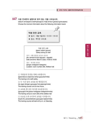 EPS-TOPIK 고용허가제 한국어능력시험

647

다음 안내판의 설명으로 맞지 않는 것을 고르십시오.
(daeum annaepanui seolmyeongeuro matji anneun geoseul goreusipsio)
Choose the incorrect information about the following information board.

읽기 481~800

직원 안전 교육
(jigwon anjeon gyoyuk)
Safety training for staff

일시 : 3월 5일(토) 16:00~18:00
(ilsi: samwol oil (to) sipyuksi ~ sippalsi)
Date and time: March 5 (Sat.) 16:00 to 18:00
장소 : 복지관 205호
(jangso: bokjigwan ibaegoho)
Location: room number 205, Welfare hall

① 직원들의 안전을 위해 교육합니다.
(jigwondeurui anjeoneul wihae gyoyukamnida)
The training is for staff safety.

② 두 시간 동안 교육을 할 예정입니다.
(du sigan dongan gyoyugeul hal yejeongimnida)
The training course runs for two hours.

③ 교육을 할 곳은 복지관 205호입니다.
(gyoyugeul hal goseun bokjigwan ibaegohoimnida)
The training venue is room 205 of the welfare hall.

④ 토요일 오후 6시부터 교육을 시작합니다.
(toyoil ohu yeoseotsibuteo gyoyugeul sijakamnida)
The training course will start at 6 p.m. on Saturday.

읽기 / Reading

_ 757

 