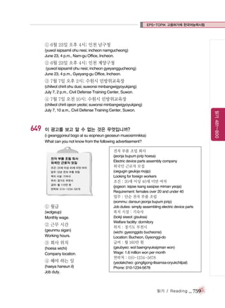 EPS-TOPIK 고용허가제 한국어능력시험

① 6월 23일 오후 4시; 인천 남구청
(yuwol isipsamil ohu nesi; incheon namgucheong)
June 23, 4 p.m., Nam-gu Office, Incheon.

② 6월 23일 오후 4시; 인천 계양구청
(yuwol isipsamil ohu nesi; incheon gyeyanggucheong)
June 23, 4 p.m., Gyeyang-gu Office, Incheon.

③ 7월 7일 오후 2시; 수원시 민방위교육장
(chilwol chiril ohu dusi; suwonsi minbangwigyoyukjang)
July 7, 2 p.m., Civil Defense Training Center, Suwon.

④ 7월 7일 오전 10시; 수원시 민방위교육장

649

읽기 481~800

(chilwol chiril ojeon yeolsi; suwonsi minbangwigyoyukjang)
July 7, 10 a.m., Civil Defense Training Center, Suwon.

이 광고를 보고 알 수 없는 것은 무엇입니까?
(i gwanggoreul bogo al su eopneun geoseun mueosimnikka)
What can you not know from the following advertisement?
전자 부품 조립 회사
(jeonja bupum jorip hoesa)
Electric device parts assembly company

외국인 근로자 모집
(oegugin geuloja mojip)
Looking for foreign workers

조건 : 20세 이상 40세 미만 여자
(jogeon: isipse isang sasipse miman yeoja)
Requirement: females over 20 and under 40

업무 : 단순 전자 부품 조립

① 월급
(wolgeup)
Monthly wage.

② 근무 시간
(geunmu sigan)
Working hours.

(eommu: dansun jeonja bupum jorip)
Job duties: simply assembling electric device parts

복지 시설 : 기숙사
(bokji siseol: gisuksa)
Welfare facility: dormitory

위치 : 경기도 부천시
(wichi: gyeonggido bucheonsi)
Location: Bucheon, Gyeonggi-do

③ 회사 위치

급여 : 월 160만 원

(hoesa wichi)
Company location.

(geubyeo: wol baengnyuksipman won)
Wage: 1.6 million won per month

④ 해야 하는 일
(haeya haneun il)
Job duty.

연락처 : 010-1234-5678
(yeolakcheo: gongilgong-ilisamsa-oryukchilpal)
Phone: 010-1234-5678

읽기 / Reading

_ 759

 