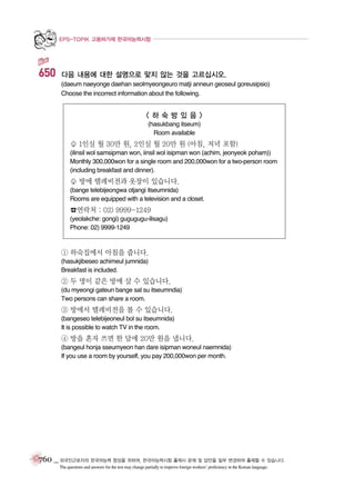 EPS-TOPIK 고용허가제 한국어능력시험

650

다음 내용에 대한 설명으로 맞지 않는 것을 고르십시오.
(daeum naeyonge daehan seolmyeongeuro matji anneun geoseul goreusipsio)
Choose the incorrect information about the following.

<하숙방있음>
(hasukbang itseum)
Room available

♧ 1인실 월 30만 원, 2인실 월 20만 원 (아침, 저녁 포함)
(ilinsil wol samsipman won, iinsil wol isipman won (achim, jeonyeok poham))
Monthly 300,000won for a single room and 200,000won for a two-person room
(including breakfast and dinner).

♧ 방에 텔레비전과 옷장이 있습니다.
(bange telebijeongwa otjangi itseumnida)
Rooms are equipped with a television and a closet.

☎연락처 : 02) 9999-1249
(yeolakche: gongi) gugugugu-ilisagu)
Phone: 02) 9999-1249

① 하숙집에서 아침을 줍니다.
(hasukjibeseo achimeul jumnida)
Breakfast is included.

② 두 명이 같은 방에 살 수 있습니다.
(du myeongi gateun bange sal su itseumndia)
Two persons can share a room.

③ 방에서 텔레비전을 볼 수 있습니다.
(bangeseo telebijeoneul bol su itseumnida)
It is possible to watch TV in the room.

④ 방을 혼자 쓰면 한 달에 20만 원을 냅니다.
(bangeul honja sseumyeon han dare isipman woneul naemnida)
If you use a room by yourself, you pay 200,000won per month.

760 _ 외국인근로자의 한국어능력 향상을 위하여, 한국어능력시험 출제시 문제 및 답안을 일부 변경하여 출제할 수 있습니다.
The questions and answers for the test may change partially to improve foreign workers’ proficiency in the Korean language.

 