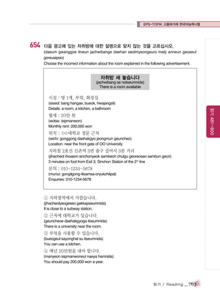 EPS-TOPIK 고용허가제 한국어능력시험

654

다음 광고에 있는 자취방에 대한 설명으로 맞지 않는 것을 고르십시오.
(daeum gwanggoe itneun jachwibange daehan seolmyeongeuro matji anneun geoseul
goreusipsio)
Choose the incorrect information about the room explained in the following advertisement.

자취방 세 놓습니다
(jachwibang se notseumnida)
There is a room available

시설 : 방 1개, 부엌, 화장실
읽기 481~800

(siseol: bang hangae, bueok, hwajangsil)
Details: a room, a kitchen, a bathroom

월세 : 20만 원
(wolse: isipmanwon)
Monthly rent: 200,000 won

위치 : ○
○대학교 정문 근처
(wichi: gonggong daehakgyo jeongmun geuncheo)
Location: near the front gate of OO University

지하철 2호선 신촌역 3번 출구 걸어서 3분 거리
(jihacheol ihoseon sinchonyeok sambeon chulgu georeoseo sambun geori)
3 minutes on foot from Exit 3, Sinchon Station of the 2nd line

문의 : 010-1234-5678
(munui: gongilgong-ilisamsa-oryukchilpal)
Enquiries: 010-1234-5678

① 지하철역에서 가깝습니다.
(jihacheolyeogeseo gakkapseumnida)
It is close to a subway station.

② 근처에 대학교가 있습니다.
(geuncheoe daehakgyoga itseumnida)
There is a university near the room.

③ 부엌을 사용할 수 있습니다.
(bueogeul sayonghal su itseumnida)
You can use a kitchen.

④ 매년 20만원을 내야 합니다.
(manyeon isipmanwoneul naeya hamnida)
You should pay 200,000 won a year.

읽기 / Reading

_ 763

 