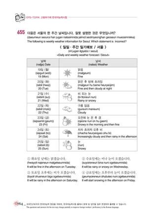EPS-TOPIK 고용허가제 한국어능력시험

655

다음은 서울의 한 주간 날씨입니다. 잘못 설명한 것은 무엇입니까?
(daeumeun seourui han jugan nalssiimnida jalmot seolmyeonghan geoseun mueosimnikka)
The following is weekly weather information for Seoul. Which statement is incorrect?

< 일일∙주간 일기예보 / 서울 >
(iril jugan ilgiyebo / seoul)
<Daily and weekly weather forecast / Seoul>

날짜

날씨

(naljja) Date

(nalssi) Weather

19일 (월)
(sipguil (wol))
19 (Mon)

20일 (화)
(isibil (hwa))
20 (Tue)

21일 (수)
(isibiril (su))
21 (Wed)

22일 (목)
(isibiil (mok))
22 (Thu)

23일 (금)
(isipsamil (geum))
23 (Fri)

24일 (토)
(isipsail (to))
24 (Sat)

맑음
(malgeum)
Fine

맑은 후 밤에 흐려짐
(malgeun hu bame heuryeojim)
Fine and then cloudy at night

비 또는 눈
(bi ttoneun nun)
Rainy or snowy

구름 많음
(gureum maneum)
Cloudy

오전에 눈 온 후 갬
(ojeone nun on hu gaem)
Snowy in the morning and then fine

차차 흐려져 오후 비
(chacha heuryeojyeo ohu bi)
Increasingly cloudy and then rainy in the afternoon

25일 (일)

눈

(isiboil (il))
25 (Sun)

(nun)
Snowy

① 화요일 낮에는 맑겠습니다.

② 수요일에는 비나 눈이 오겠습니다.

(hwayoil najeneun malgetseumnida)
It will be fine in the afternoon on Tuesday.

(suyoireneun bina nuni ogetseumnida)
It will be rainy or snowy on Wednesday.

③ 토요일 오후에는 비가 오겠습니다.

④ 금요일에는 오후부터 눈이 오겠습니다.

(toyoil ohueneun biga ogetseumnida)
It will be rainy in the afternoon on Saturday.

(geumyoireneun ohubuteo nuni ogetseumnida)
It will start snowing in the afternoon on Friday.

764 _ 외국인근로자의 한국어능력 향상을 위하여, 한국어능력시험 출제시 문제 및 답안을 일부 변경하여 출제할 수 있습니다.
The questions and answers for the test may change partially to improve foreign workers’ proficiency in the Korean language.

 