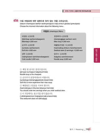 EPS-TOPIK 고용허가제 한국어능력시험

656

다음 차림표에 대한 설명으로 맞지 않는 것을 고르십시오.
(daeum charimpyoe daehan seolmyeongeuro matji anneun geoseul goreusipsio)
Choose the incorrect information about the following menu.

차림표 (charimpyo) Menu
된장찌개 4,000원

(bibimbap sacheonobaegwon)
Bibimbap 4,500 won

(doenjangjjigae sacheon won)
Miso soup 4,000 won

순두부 4,000원

해물탕(2인분) 12,000원

(sundubu sacheonwon)
Soft tofu 4,000 won

(haemultang (iinbun) manicheonwon)
Seafood stew (2 servings) 12,000 won

냉면 3,500원

칼국수 3,000원

(naengmyeon samcheonobaegwon)
Cold noodle 3,500 won

(kalguksu samcheonwon)
Noodle soup 3,000 won

읽기 481~800

비빔밥 4,500원

① 제일 싼 음식은 칼국수입니다.
(jeil ssan eumsigeun kalguksuimnida)
Noodle soup is the cheapest.

② 순두부가 된장찌개보다 비쌉니다.
(sundubuga doenjangjjigaeboda bissamnida)
Soft tofu is more expensive than miso soup.

③ 해물탕은 2인분을 시켜야 합니다.
(haemultangeun iinbuneul sikyeoya hamnida)
You should order two servings when you order seafood stew.

④ 이 식당에서는 불고기를 팔지 않습니다.
(i sikdangeseoneun bulgogireul palji anseumnida)
This restaurant does not sell bulgogi.

읽기 / Reading

_ 765

 