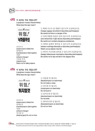 EPS-TOPIK 고용허가제 한국어능력시험

495

이 표지는 무슨 뜻입니까?
(i pyojineun museun tteusimnikka)
What does this sign mean?

① 화재 사고가 날 위험이 있으니까 조심하십시오.
(hwajae sagoga nal wiheomi itseunikka josimhasipsio)
Be careful as there is a danger of fire.

② 안에 위험한 물질이 들어 있으니까 조심하십시오.
(ane wiheomhan muljiri deureo itseunikka josimhasipsio)
Be careful as it contains dangerous substances.

③ 위에서 물체가 떨어질 수 있으니까 조심하십시오.
안전우선
(anjeonuseon) Safety first

함께안전
(hamkkeanjeon) Safe together

위험!
(wiheom) Danger!

(wieseo mulchega tteoreojil su itseunikka josimhasipsio)
Watch out as objects may fall.

④ 바닥이 미끄러워 넘어질 수 있으니까 조심하십시오.
(badagi mikkeureowo neomeojil su itseunikka josimhasipsio)
Be careful not to slip and fall on the slippery floor.

낙하물 주의
(nakamul juui)
Watch out for falling objects.

496

이 표지는 무슨 뜻입니까?
(i pyojineun museun tteusimnikka)
What does the sign mean?

① 떠들면 안 됩니다.
(tteodeulmyeon an doemnida)
Do not make a noise.

② 만지면 안 됩니다.
(manjimyeon an doemnida)
Do not touch it.

③ 들어오면 안 됩니다.
안전우선

(deureoomyeon an doemnida)
Do not enter.

(anjeonuseon) Safety first

④ 뛰어다니면 안 됩니다.

함께안전

(ttwieodanimyeon an doemnida)
Do not run here.

(hamkkeanjeon) Safe together

위험!
(wiheom) Danger!

뛰지말 것
(ttwijimal geot) Do not run here.

694 _ 외국인근로자의 한국어능력 향상을 위하여, 한국어능력시험 출제시 문제 및 답안을 일부 변경하여 출제할 수 있습니다.
The questions and answers for the test may change partially to improve foreign workers’ proficiency in the Korean language.

 