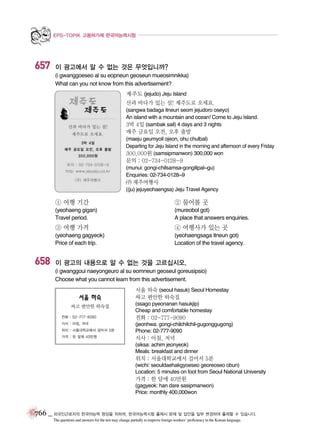 EPS-TOPIK 고용허가제 한국어능력시험

657

이 광고에서 알 수 없는 것은 무엇입니까?
(i gwanggoeseo al su eopneun geoseun mueosimnikka)
What can you not know from this advertisement?
제주도 (jejudo) Jeju Island
산과 바다가 있는 섬! 제주도로 오세요.
(sangwa badaga itneun seom jejudoro oseyo)
An island with a mountain and ocean! Come to Jeju Island.
3박 4일 (sambak sail) 4 days and 3 nights

매주 금요일 오전, 오후 출발
(maeju geumyoil ojeon, ohu chulbal)
Departing for Jeju Island in the morning and afternoon of every Friday
300,000원 (samsipmanwon) 300,000 won

문의 : 02-734-0128~9
(munui: gongi-chilsamsa-gongilipal~gu)
Enquiries: 02-734-0128~9

ㄜ 제주여행사
((ju) jejuyeohaengsa) Jeju Travel Agency

① 여행 기간

② 물어볼 곳

(yeohaeng gigan)
Travel period.

(mureobol got)
A place that answers enquiries.

③ 여행 가격

658

④ 여행사가 있는 곳

(yeohaeng gagyeok)
Price of each trip.

(yeohaengsaga itneun got)
Location of the travel agency.

이 광고의 내용으로 알 수 없는 것을 고르십시오.
(i gwanggoui naeyongeuro al su eomneun geoseul goreusipsio)
Choose what you cannot learn from this advertisement.
서울 하숙 (seoul hasuk) Seoul Homestay
싸고 편안한 하숙집
(ssago pyeonanan hasukjip)
Cheap and comfortable homestay

전화 : 02-777-9090
(jeonhwa: gongi-chilchilchil-gugonggugong)
Phone: 02-777-9090

식사 : 아침, 저녁
(siksa: achim jeonyeok)
Meals: breakfast and dinner

위치 : 서울대학교에서 걸어서 5분
(wichi: seouldaehakgyoeseo georeoseo obun)
Location: 5 minutes on foot from Seoul National University

가격 : 한 달에 40만원
(gagyeok: han dare sasipmanwon)
Price: monthly 400,000won

766 _ 외국인근로자의 한국어능력 향상을 위하여, 한국어능력시험 출제시 문제 및 답안을 일부 변경하여 출제할 수 있습니다.
The questions and answers for the test may change partially to improve foreign workers’ proficiency in the Korean language.

 