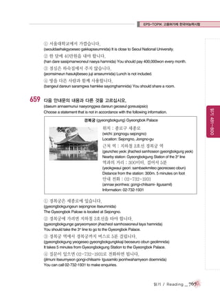 EPS-TOPIK 고용허가제 한국어능력시험

① 서울대학교에서 가깝습니다.
(seouldaehakgyoeseo gakkapseumnida) It is close to Seoul National University.

② 한 달에 40만원을 내야 합니다.
(han dare sasipmanwoneul naeya hamnida) You should pay 400,000won every month.

③ 점심은 하숙집에서 주지 않습니다.
(jeomsimeun hasukjibeseo juji anseumnida) Lunch is not included.

④ 방을 다른 사람과 함께 사용합니다.
(bangeul dareun saramgwa hamkke sayonghamnida) You should share a room.

659

다음 안내문의 내용과 다른 것을 고르십시오.
읽기 481~800

(daeum annaemunui naeyonggwa dareun geoseul goreusipsio)
Choose a statement that is not in accordance with the following information.
경복궁 (gyeongbokgung) Gyeongbok Palace

위치 : 종로구 세종로
(wichi: jongnogu sejongno)
Location: Sejongno, Jongno-gu

근처 역 : 지하철 3호선 경복궁 역
(geuncheo yeok: jihacheol samhoseon gyeongbokgung yeok)
Nearby station: Gyeongbokgung Station of the 3rd line

역과의 거리 : 300미터. 걸어서 5분
(yeokgwaui geori: sambaekmiteo georeoseo obun)
Distance from the station: 300m. 5 minutes on foot

안내 전화 : 02-732-1931
(annae jeonhwa: gongi-chilsami- ilgusamil)
Information: 02-732-1931

① 경복궁은 세종로에 있습니다.
(gyeongbokgungeun sejongnoe itseumnida)
The Gyeongbok Palcae is located at Sejongno.

② 경복궁에 가려면 지하철 3호선을 타야 합니다.
(gyeongbokgunge garyeomyeon jihacheol samhoseoneul taya hamnida)
You should take the 3rd line to go to the Gyeongbok Palace.

③ 경복궁 역에서 경복궁까지 버스로 5분 걸립니다.
(gyeongbokgung yeogeseo gyeongbokgungkkaji beoseuro obun geolimnida)
It takes 5 minutes from Gyeongbokgung Station to the Gyeongbok Palace.

④ 질문이 있으면 02-732-1931로 전화하면 됩니다.
(jilmuni itseumyeon gongi-chilsami- lgusamilo jeonhwahamyeon doemnida)
You can call 02-732-1931 to make enquiries.

읽기 / Reading

_ 767

 