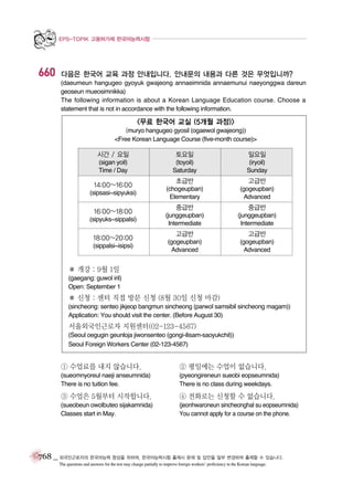EPS-TOPIK 고용허가제 한국어능력시험

660

다음은 한국어 교육 과정 안내입니다. 안내문의 내용과 다른 것은 무엇입니까?
(daeumeun hangugeo gyoyuk gwajeong annaeimnida annaemunui naeyonggwa dareun
geoseun mueosimnikka)
The following information is about a Korean Language Education course. Choose a
statement that is not in accordance with the following information.

<무료 한국어 교실 (5개월 과정)>
(muryo hangugeo gyosil (ogaewol gwajeong))
<Free Korean Language Course (five-month course)>

시간 / 요일

토요일

일요일

(sigan yoil)
Time / Day

(toyoil)
Saturday

(iryoil)
Sunday

14:00~16:00
(sipsasi~sipyuksi)

16:00~18:00
(sipyuks~sippalsi)

18:00~20:00
(sippalsi~isipsi)

초급반

고급반

(chogeupban)
Elementary

(gogeupban)
Advanced

중급반

중급반

(junggeupban)
Intermediate

(junggeupban)
Intermediate

고급반

고급반

(gogeupban)
Advanced

(gogeupban)
Advanced

� 개강 : 9월 1일
(gaegang: guwol iril)
Open: September 1

� 신청 : 센터 직접 방문 신청 (8월 30일 신청 마감)
(sincheong: senteo jikjeop bangmun sincheong (parwol samsibil sincheong magam))
Application: You should visit the center. (Before August 30)

서울외국인근로자 지원센터(02-123-4567)
(Seoul oegugin geunloja jiwonsenteo (gongi-ilisam-saoyukchil))
Seoul Foreign Workers Center (02-123-4567)

① 수업료를 내지 않습니다.

② 평일에는 수업이 없습니다.

(sueomnyoreul naeji anseumnida)
There is no tuition fee.

(pyeongireneun sueobi eopseumnida)
There is no class during weekdays.

③ 수업은 5월부터 시작합니다.

④ 전화로는 신청할 수 없습니다.

(sueobeun owolbuteo sijakamnida)
Classes start in May.

(jeonhwaroneun sincheonghal su eopseumnida)
You cannot apply for a course on the phone.

768 _ 외국인근로자의 한국어능력 향상을 위하여, 한국어능력시험 출제시 문제 및 답안을 일부 변경하여 출제할 수 있습니다.
The questions and answers for the test may change partially to improve foreign workers’ proficiency in the Korean language.

 