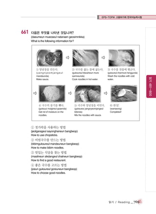 EPS-TOPIK 고용허가제 한국어능력시험

661

다음은 무엇을 나타낸 것입니까?
(daeumeun mueoseul natanaen geosimnikka)
What is the following information for?

�

�
2) 국수를 끓는 물에 삶는다.

3) 국수를 찬물에 헹군다.

(yangnyeomjangeul
mandeunda)
Make sauce.

(guksureul kkeulneun mure
samneunda)
Cook noodles in hot water.

(guksureul chanmure henggunda)
Wash the noodles with cold
water.

�

�

�

4) 국수의 물기를 뺀다.

5) 국수와 양념장을 비빈다.

6) 완성!

(guksuui mulgireul ppaenda)
Get rid of moisture on the
noodles.

(guksuwa yangnyeomjangeul
bibinda)
Mix the noodles with sauce.

(wanseong)
Completed!

① 젓가락을 사용하는 방법
(jeotgarageul sayonghaneun bangbeop)
How to use chopsticks.

② 비빔국수를 만드는 방법
(bibimguksureul mandeuneun bangbeop)
How to make bibim noodles.

③ 맛있는 식당을 찾는 방법
(masitneun sikdangeul chatneun bangbeop)
How to find a good restaurant.

④ 좋은 국수를 고르는 방법
(joeun guksureul goreuneun bangbeop)
How to choose good noodles.

읽기 / Reading

_ 769

읽기 481~800

1) 양념장을 만든다.

 