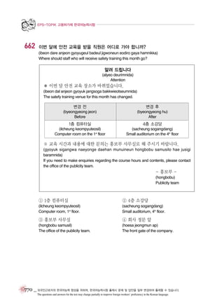 EPS-TOPIK 고용허가제 한국어능력시험

662

이번 달에 안전 교육을 받을 직원은 어디로 가야 합니까?
(ibeon dare anjeon gyoyugeul badeul jigwoneun eodiro gaya hamnikka)
Where should staff who will receive safety training this month go?

알려 드립니다
(alyeo deurimnida)
Attention

� 이번 달 안전 교육 장소가 바뀌었습니다.
(ibeon dal anjeon gyoyuk jangsoga bakkwieotseumnida)
The satefy training venue for this month has changed.

변경 전

변경 후

(byeongyeong jeon)
Before

(byeongyeong hu)
After

1층 컴퓨터실

4층 소강당

(ilcheung keompyuteosil)
Computer room on the 1st floor

(sacheung sogangdang)
Small auditorium on the 4th floor

※ 교육 시간과 내용에 대한 문의는 홍보부 사무실로 해 주시기 바랍니다.
(gyoyuk sigangwa naeyonge daehan munuineun hongbobu samusilo hae jusigi
baramnida)
If you need to make enquiries regarding the course hours and contents, please contact
the office of the publicity team.

- 홍보부 (hongbobu)
Publicity team

① 1층 컴퓨터실

② 4층 소강당

(ilcheung keompyuteosil)
Computer room, 1st floor.

(sacheung sogangdang)
Small auditorium, 4th floor.

③ 홍보부 사무실

④ 회사 정문 앞

(hongbobu samusil)
The office of the publicity team.

(hoesa jeongmun ap)
The front gate of the company.

770 _ 외국인근로자의 한국어능력 향상을 위하여, 한국어능력시험 출제시 문제 및 답안을 일부 변경하여 출제할 수 있습니다.
The questions and answers for the test may change partially to improve foreign workers’ proficiency in the Korean language.

 