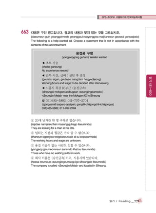 EPS-TOPIK 고용허가제 한국어능력시험

663

다음은 구인 광고입니다. 광고의 내용과 맞지 않는 것을 고르십시오.
(daeumeun guin gwanggoimnida gwanggoui naeyonggwa matji anneun geoseul goreusipsio)
The following is a help-wanted ad. Choose a statement that is not in accordance with the
contents of this advertisement.

용접공 구함
(yongjeopgong guham) Welder wanted

◀ 초보 가능
(chobo ganeung)
No experience needed

읽기 481~800

◀ 근무 시간, 급여 : 상담 후 결정
(geunmu sigan, geubyeo: sangdam hu gyeoljeong)
Working hours and wage: to be decided after interviewing

◀ 시흥시 목감 IC부근 <승진금속>
(siheungsi mokgam aisibugeun <seungjingeumsok>)
<Seungjin Metal> near the Mokgam IC in Siheung

☎ 031)485-5882, 011-707-2704
((gongsamil) saparo-opalpari, gongilil-chilgongchil-ichilgongsa)
031)485-5882, 011-707-2704

① 20대 남자를 한 명 구하고 있습니다.
(isipdae namjareul han myeong guhago itseumnida)
They are looking for a man in his 20s.

② 일하는 시간과 월급은 아직 알 수 없습니다.
(ilhaneun sigangwa wolgeubeun ajik al su eopseumnida)
The working hours and wage are unknown.

③ 용접 기술이 없는 사람도 일할 수 있습니다.
(yongjeop gisuri eomneun saramdo ilhal su itseumnida)
Those who have no welding skill can work.

④ 회사 이름은 <승진금속>이고, 시흥시에 있습니다.
(hoesa ireumeun <seungjingeumsog>igo siheungsie itseumnida)
The company is called <Seungjin Metal> and located in Siheung.

읽기 / Reading

_ 771

 