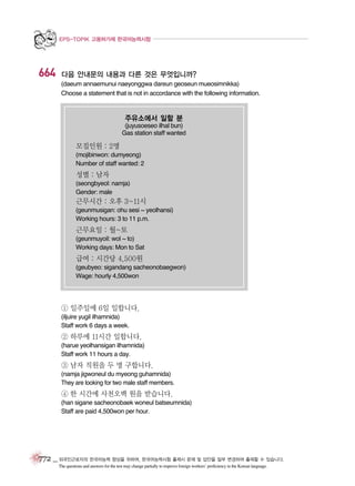 EPS-TOPIK 고용허가제 한국어능력시험

664

다음 안내문의 내용과 다른 것은 무엇입니까?
(daeum annaemunui naeyonggwa dareun geoseun mueosimnikka)
Choose a statement that is not in accordance with the following information.

주유소에서 일할 분
(juyusoeseo ilhal bun)
Gas station staff wanted

모집인원 : 2명
(mojibinwon: dumyeong)
Number of staff wanted: 2

성별 : 남자
(seongbyeol: namja)
Gender: male

근무시간 : 오후 3~11시
(geunmusigan: ohu sesi ~ yeolhansi)
Working hours: 3 to 11 p.m.

근무요일 : 월~토
(geunmuyoil: wol ~ to)
Working days: Mon to Sat

급여 : 시간당 4,500원
(geubyeo: sigandang sacheonobaegwon)
Wage: hourly 4,500won

① 일주일에 6일 일합니다.
(iljuire yugil ilhamnida)
Staff work 6 days a week.

② 하루에 11시간 일합니다.
(harue yeolhansigan ilhamnida)
Staff work 11 hours a day.

③ 남자 직원을 두 명 구합니다.
(namja jigwoneul du myeong guhamnida)
They are looking for two male staff members.

④ 한 시간에 사천오백 원을 받습니다.
(han sigane sacheonobaek woneul batseumnida)
Staff are paid 4,500won per hour.

772 _ 외국인근로자의 한국어능력 향상을 위하여, 한국어능력시험 출제시 문제 및 답안을 일부 변경하여 출제할 수 있습니다.
The questions and answers for the test may change partially to improve foreign workers’ proficiency in the Korean language.

 