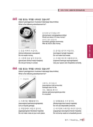 EPS-TOPIK 고용허가제 한국어능력시험

665

다음 광고는 무엇을 나타내고 있습니까?
(daeum gwanggoneun mueoseul natanaego itseumnikka)
What is the following advertisement for?

돈이라면 남기시겠습니까?
(doniramyeon namgisigetseumnikka)
Would you leave it if it was money?

음식도 결국 돈입니다
(eumsikdo gyeolguk donimnida)
After all, food is also money.

② 음식을 남기지 마십시오.

(doneul akkyeoseo sseusipsio)
Do not waste money.

읽기 481~800

① 돈을 아껴서 쓰십시오.

(eumsigeul namgiji masipsio)
Do not make food waste.

③ 그릇에 돈을 넣지 마십시오

666

④ 수저를 바르게 사용하십시오.

(geureuseo doneul neotji masipsio)
Do not put money in a bowl.

(sujeoreul bareuge sayonghasipsio)
Use your spoon and chopsticks correctly.

다음 광고는 무엇을 나타내고 있습니까?
(daeum gwanggoneun mueoseul natanaego itseumnikka)
What is the following advertisement for?

쓰레기는 죽지 않는다
(sseuregineun jukji anneunda)
Garbage does not die.

다만, 재활용될 뿐이다!
(daman jaehwaryongdoel ppunida)
It is recycled!

① 쓰레기를 재활용합시다.

② 일회용품을 쓰지 맙시다.

(sseuregireul jaehwaryonghapsida)
Let us recycle garbage.

(ilhoeyongpumeul sseuji mapsida)
Do not use disposable products.

③ 작업장에서 떠들지 맙시다.

④ 야구장에 쓰레기를 버리지 맙시다.

(jageopjangeseo tteodeulji mapsida)
Do not make noise at your work place.

(yagujange sseuregireul beoriji mapsida)
Do not dump waste at a baseball ground.

읽기 / Reading

_ 773

 