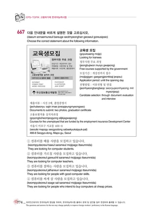 EPS-TOPIK 고용허가제 한국어능력시험

667

다음 안내문을 바르게 설명한 것을 고르십시오.
(daeum annaemuneul bareuge seolmyeonghan geoseul goreusipsio)
Choose the correct statement about the following information.

교육생 모집
(goyuksaeng mojip)
Looking for trainees

정부지원 무료 과정
(jeongbujiwon muryo gwajeong)
Free courses supported by the government

모집기간 : 개강전까지 접수
(mojipgigan: gaegangjeonkkaji jeopsu)
Application period: until the opening day

전형방법 : 서류전형 및 면접
(jeonhyeongbangbeop: seoryujeonhyeong mit
myeonjeop)
Candidate selection: through document evaluation
and interview

제출서류 : 사진 2매, 졸업증명서
(jechulseoryu: sajin imae joreopjeungmyeongseo)
Documents to submit: two photos, graduation certificate

고용보험적용 실직자과정
(goyongboheomjeogyong siljikjagwajeong)
Courses for the unemployed that are funded by the employment insurance Development Center

서울시 마포구 서교동 466-8
(seoulsi mapogu seogyodong sabaekyuksipyuk-pal)
466-8 Seogyo-dong, Mapo-gu, Seoul

① 컴퓨터를 배울 사람을 모집하고 있습니다.
(keompyuteoreul baeul sarameul mojipago itseumnida)
They are looking for computer students.

② 컴퓨터를 가르칠 사람을 모집하고 있습니다.
(keompyuteoreul gareuchil sarameul mojipago itseumnida)
They are looking for computer teachers.

③ 컴퓨터를 잘하는 사람을 모집하고 있습니다.
(keompyuteoreul jalhaneun sarameul mojipago itseumnida)
They are looking for people with good computer skills.

④ 컴퓨터를 싸게 살 사람을 모집하고 있습니다.
(keompyuteoreul ssage sal sarameul mojipago itseumnida)
They are looking for people who intend to buy computers at cheap prices.

774 _ 외국인근로자의 한국어능력 향상을 위하여, 한국어능력시험 출제시 문제 및 답안을 일부 변경하여 출제할 수 있습니다.
The questions and answers for the test may change partially to improve foreign workers’ proficiency in the Korean language.

 