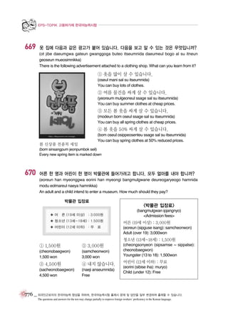 EPS-TOPIK 고용허가제 한국어능력시험

669

옷 집에 다음과 같은 광고가 붙어 있습니다. 다음을 보고 알 수 있는 것은 무엇입니까?
(ot jibe daeumgwa gateun gwanggoga buteo itseumnida daeumeul bogo al su itneun
geoseun mueosimnikka)
There is the following advertisement attached to a clothing shop. What can you learn from it?

① 옷을 많이 살 수 있습니다.
(oseul mani sal su itseumnida)
You can buy lots of clothes.

② 여름 물건을 싸게 살 수 있습니다.
(yeoreum mulgeoneul ssage sal su itseumnida)
You can buy summer clothes at cheap prices.

③ 모든 봄 옷을 싸게 살 수 있습니다.
(modeun bom oseul ssage sal su itseumnida)
You can buy all spring clothes at cheap prices.

④ 봄 옷을 50% 싸게 살 수 있습니다.
(bom oseul osippeosenteu ssage sal su itseumnida)
You can buy spring clothes at 50% reduced prices.

봄 신상품 전품목 세일

(bom sinsangpum jeonpumbok seil)
Every new spring item is marked down

670

어른 한 명과 어린이 한 명이 박물관에 들어가려고 합니다. 모두 얼마를 내야 합니까?
(eoreun han myeonggwa eorini han myeongi bangmulgwane deureogaryeogo hamnida
modu eolmareul naeya hamnikka)
An adult and a child intend to enter a museum. How much should they pay?

박물관 입장료

<박물관 입장료>
(bangmulgwan ipjangnyo)
<Admission fees>

어른 (19세 이상) : 3,000원
(eoreun (sipguse isang): samcheonwon)
Adult (over 19): 3,000won

청소년 (13세~18세) : 1,500원

① 1,500원

② 3,000원

(cheonobaegwon)
1,500 won

(samcheonwon)
3,000 won

③ 4,500원

④ 내지 않습니다.

(sacheonobaegwon)
4,500 won

(naeji anseumnida)
Free

(cheongsonyeon (sipsamse ~ sippalse):
cheonobaegwon)
Youngster (13 to 18): 1,500won

어린이 (12세 이하) : 무료
(eorini (sibise iha): muryo)
Child (under 12): Free

776 _ 외국인근로자의 한국어능력 향상을 위하여, 한국어능력시험 출제시 문제 및 답안을 일부 변경하여 출제할 수 있습니다.
The questions and answers for the test may change partially to improve foreign workers’ proficiency in the Korean language.

 