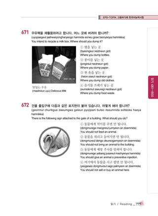 EPS-TOPIK 고용허가제 한국어능력시험

671

우유팩을 재활용하려고 합니다. 어느 곳에 버려야 합니까?
(uyupaegeul jaehwaryongharyeogo hamnida eoneu gose beoryeoya hamnikka)
You intend to recycle a milk box. Where should you dump it?

① 병을 넣는 곳
(byeongeul neotneun got)
Where you dump bottles.

② 종이를 넣는 곳
(jongireul neotneun got)
Where you dump paper.

③ 헌 옷을 넣는 곳

맛있는 우유
(masitneun uyu) Delicious Milk

672

읽기 481~800

(heon oseul neotneun got)
Where you dump old clothes.

④ 음식물 쓰레기 넣는 곳
(eumsikmul sseuregi neotneun got)
Where you dump food waste.

건물 출입구에 다음과 같은 표지판이 붙어 있습니다. 어떻게 해야 합니까?
(geonmul churibgue daeumgwa gateun pyojipani buteo itseumnida eotteoke haeya
hamnikka)
There is the following sign attached to the gate of a building. What should you do?

① 동물에게 먹이를 주면 안 됩니다.
(dongmurege meogireul jumyeon an doemnida)
You should not feed an animal.

② 동물을 데리고 들어가면 안 됩니다.
(dongmureul derigo deureogamyeon an doemnida)
You should not bring an animal to the building.

③ 동물에게 예방 주사를 맞혀야 합니다.
(dongmurege yebang jusareul machyeoya hamnida)
You should give an animal a preventive injection.

④ 여기에서 동물을 사고 팔면 안 됩니다.
(yeogieseo dongmureul sago palmyeon an doemnida)
You should not sell or buy an animal here.

읽기 / Reading

_ 777

 