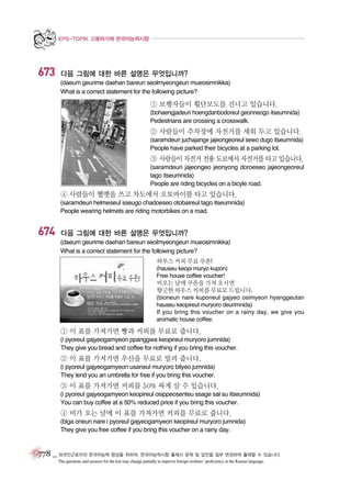 EPS-TOPIK 고용허가제 한국어능력시험

673

다음 그림에 대한 바른 설명은 무엇입니까?
(daeum geurime daehan bareun seolmyeongeun mueosimnikka)
What is a correct statement for the following picture?

① 보행자들이 횡단보도를 건너고 있습니다.
(bohaengjadeuri hoengdanbodoreul geonneogo itseumnida)
Pedestrians are crossing a crosswalk.

② 사람들이 주차장에 자전거를 세워 두고 있습니다.
(saramdeuri juchajange jajeongeoreul sewo dugo itseumnida)
People have parked their bicycles at a parking lot.

③ 사람들이 자전거 전용 도로에서 자전거를 타고 있습니다.
(saramdeuri jajeongeo jeonyong doroeseo jajeongeoreul
tago itseumnida)
People are riding bicycles on a bicyle road.

④ 사람들이 헬멧을 쓰고 차도에서 오토바이를 타고 있습니다.
(saramdeuri helmeseul sseugo chadoeseo otobaireul tago itseumnida)
People wearing helmets are riding motorbikes on a road.

674

다음 그림에 대한 바른 설명은 무엇입니까?
(daeum geurime daehan bareun seolmyeongeun mueosimnikka)
What is a correct statement for the following picture?
하우스 커피 무료 쿠폰!
(hauseu keopi muryo kupon)
Free house coffee voucher!

비오는 날에 쿠폰을 가져 오시면
향긋한 하우스 커피를 무료로 드립니다.
(bioneun nare kuponeul gajyeo osimyeon hyanggeutan
hauseu keopireul muryoro deurimnida)
If you bring this voucher on a rainy day, we give you
aromatic house coffee.

① 이 표를 가져가면 빵과 커피를 무료로 줍니다.
(i pyoreul gajyeogamyeon ppanggwa keopireul muryoro jumnida)
They give you bread and coffee for nothing if you bring this voucher.

② 이 표를 가져가면 우산을 무료로 빌려 줍니다.
(i pyoreul gajyeogamyeon usaneul muryoro bilyeo jumnida)
They lend you an umbrella for free if you bring this voucher.

③ 이 표를 가져가면 커피를 50% 싸게 살 수 있습니다.
(i pyoreul gajyeogamyeon keopireul osippeosenteu ssage sal su itseumnida)
You can buy coffee at a 50% reduced price if you bring this voucher.

④ 비가 오는 날에 이 표를 가져가면 커피를 무료로 줍니다.
(biga oneun nare i pyoreul gajyeogamyeon keopireul muryoro jumnida)
They give you free coffee if you bring this voucher on a rainy day.

778 _ 외국인근로자의 한국어능력 향상을 위하여, 한국어능력시험 출제시 문제 및 답안을 일부 변경하여 출제할 수 있습니다.
The questions and answers for the test may change partially to improve foreign workers’ proficiency in the Korean language.

 