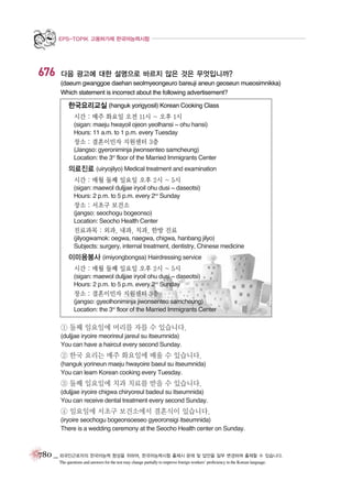 EPS-TOPIK 고용허가제 한국어능력시험

676

다음 광고에 대한 설명으로 바르지 않은 것은 무엇입니까?
(daeum gwanggoe daehan seolmyeongeuro bareuji aneun geoseun mueosimnikka)
Which statement is incorrect about the following advertisement?

한국요리교실 (hanguk yorigyosil) Korean Cooking Class
시간 : 매주 화요일 오전 11시 ~ 오후 1시
(sigan: maeju hwayoil ojeon yeolhansi ~ ohu hansi)
Hours: 11 a.m. to 1 p.m. every Tuesday

장소 : 결혼이민자 지원센터 3층
(Jangso: gyeroniminja jiwonsenteo samcheung)
Location: the 3rd floor of the Married Immigrants Center

의료진료 (uiryojilyo) Medical treatment and examination
시간 : 매월 둘째 일요일 오후 2시 ~ 5시
(sigan: maewol duljjae iryoil ohu dusi ~ daseotsi)
Hours: 2 p.m. to 5 p.m. every 2nd Sunday

장소 : 서초구 보건소
(jangso: seochogu bogeonso)
Location: Seocho Health Center

진료과목 : 외과, 내과, 치과, 한방 진료
(jilyogwamok: oegwa, naegwa, chigwa, hanbang jilyo)
Subjects: surgery, internal treatment, dentistry, Chinese medicine

이미용봉사 (imiyongbongsa) Hairdressing service
시간 : 매월 둘째 일요일 오후 2시 ~ 5시
(sigan: maewol duljjae iryoil ohu dusi ~ daseotsi)
Hours: 2 p.m. to 5 p.m. every 2nd Sunday

장소 : 결혼이민자 지원센터 3층
(jangso: gyeolhoniminja jiwonsenteo samcheung)
Location: the 3rd floor of the Married Immigrants Center

① 둘째 일요일에 머리를 자를 수 있습니다.
(duljjae iryoire meorireul jareul su itseumnida)
You can have a haircut every second Sunday.

② 한국 요리는 매주 화요일에 배울 수 있습니다.
(hanguk yorineun maeju hwayoire baeul su itseumnida)
You can learn Korean cooking every Tuesday.

③ 둘째 일요일에 치과 치료를 받을 수 있습니다.
(duljjae iryoire chigwa chiryoreul badeul su itseumnida)
You can receive dental treatment every second Sunday.

④ 일요일에 서초구 보건소에서 결혼식이 있습니다.
(iryoire seochogu bogeonsoeseo gyeoronsigi itseumnida)
There is a wedding ceremony at the Seocho Health center on Sunday.

780 _ 외국인근로자의 한국어능력 향상을 위하여, 한국어능력시험 출제시 문제 및 답안을 일부 변경하여 출제할 수 있습니다.
The questions and answers for the test may change partially to improve foreign workers’ proficiency in the Korean language.

 