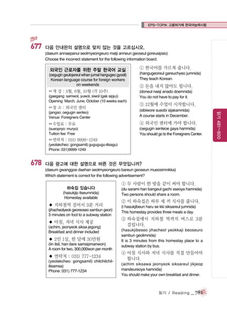 EPS-TOPIK 고용허가제 한국어능력시험

677

다음 안내판의 설명으로 맞지 않는 것을 고르십시오.
(daeum annaepanui seolmyeongeuro matji anneun geoseul goreusipsio)
Choose the incorrect statement for the following information board.

외국인 근로자를 위한 주말 한국어 교실

① 한국어를 가르쳐 줍니다.

(oegugin geulojareul wihan jumal hangugeo gyosil)
Korean language course for foreign workers
on weekends

(hangugeoreul gareuchyeo jumnida)
They teach Korean.

☞개 강 : 3월, 6월, 10월 (각 10주)

(doneul naeji anado doemnida)
You do not have to pay for it.

(gaegang: samwol, yuwol, siwol (gak sipju))
Opening: March, June, October (10 weeks each)

☞장 소 : 외국인 센터

② 돈을 내지 않아도 됩니다.

③ 12월에 수업이 시작합니다.
(sibiwore sueobi sijakamnida)
A course starts in December.

☞수업료 : 무료

④ 외국인 센터에 가야 합니다.

(sueopryo: muryo)
Tuition fee: Free

(oegugin senteoe gaya hamnida)
You should go to the Foreigners Center.

☞연락처 : 031) 9999-1249
(yeolakcheo: gongsamil) gugugugu-ilisagu)
Phone: 031)9999-1249

678

다음 광고에 대한 설명으로 바른 것은 무엇입니까?
(daeum gwanggoe daehan seolmyeongeuro bareun geoseun mueosimnikka)
Which statement is correct for the following advertisement?

하숙집 있습니다
(hasukjip itseumnida)
Homestay available

◆ 지하철역 걸어서 3분 거리
(jihacheolyeok georeoseo sambun geori)
3 minutes on foot to a subway station

◆ 아침, 저녁 식사 제공
(achim, jeonyeok siksa jegong)
Breakfast and dinner included

◆ 2인 1실, 한 달에 30만원
(iin ilsil, han dare samsipmanwon)
A room for two, 300,000won per month

◆ 연락처 : 031) 777-1234
(yeolakcheo: gongsamil) chilchilchililisamsa)
Phone: 031) 777-1234

① 두 사람이 한 방을 같이 써야 합니다.
(du sarami han bangeul gachi sseoya hamnida)
Two persons should share a room.

② 이 하숙집은 하루 세 끼 식사를 줍니다.
(i hasukjibeun haru se kki siksareul jumnida)
This homestay provides three meals a day.

③ 하숙집에서 지하철 역까지 버스로 3분
걸립니다.
(hasukjibeseo jihacheol yeokkaji beoseuro
sambun geolimnida)
It is 3 minutes from this homestay place to a
subway station by bus.

④ 아침 식사와 저녁 식사를 직접 만들어야
합니다.
(achim siksawa jeonyeok siksareul jikjeop
mandeureoya hamnida)
You should make your own breakfast and dinner.

읽기 / Reading

_ 781

읽기 481~800

(jangso: oegugin senteo)
Venue: Foreigners Center

 