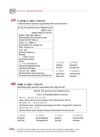 EPS-TOPIK 고용허가제 한국어능력시험

679

이 메모를 쓴 사람은 누구입니까?
(i memoreul sseun sarameun nuguimnikka) Who wrote this memo?
☎ 전화 메모 (jeonhwa memo) Telephone memo

김지수 씨에게
(gimjisu ssiege) To Jisu Kim
2007년 10월 30일 오후 3시
(icheonchilyeon siwol samsibil ohu sesi)
October 30, 2007 3:00 p.m.
전화하신 분 : 이영수 씨
(jeonhwahasin bun: iyeongsu ssi)
Caller: Yeongsu Lee
전하신 말씀 :
(jeonhasin malsseum:)
Message:
(
) 전화해 주십시오.
(jeonhwahae jusipsio)
Call me.
(
) 다시 전화하겠습니다.
(dasi jeonhwahagetseumnida)
I will call you later again.
전화 받은 사람 : 김민수
(jeonhwa badeun saram: gimminsu)
The person who answered this call: Minsu Kim

680

① 김지수

② 이영수

(gimjisu)
Jisu Kim

(iyeongsu)
Yeongsu Lee

③ 김민수

④ 모릅니다.

(gimminsu)
Minsu Kim

(moreumnida)
Unknown

전화를 건 사람은 누구입니까?
(jeonhwareul geon sarameun nuguimnikka) Who made the call?
♣ 전화 메모 (jeonhwa memo) Telephone memo

최진아 씨께 (choejina ssikke) To Jina Choi
◆ 시간 : 11월 25일 오후 2시 30분
(sigan: sibirwol isiboil ohu dusi samsipbun) Time: November 25, 2:30 p.m.

◆ 전화한 사람 : 서울실업 김영석 씨
(jeonhwahan saram: seoulsireop gimyeongseok ssi) Caller: Yeongseok Kim of Seoul Co.

◆ 전화 받은 사람 : 김지수
(jeonhwa badeun saram: gimjisu) The person who answered this call: Jisu Kim

① 최진아

② 김영석

③ 김지수

④ 모릅니다.

(choejina)
Jina Choi.

(gimyeongseok)
Yeongseok Kim.

(gimjisu)
Jisu Kim.

(moreumnida)
Unknown.

782 _ 외국인근로자의 한국어능력 향상을 위하여, 한국어능력시험 출제시 문제 및 답안을 일부 변경하여 출제할 수 있습니다.
The questions and answers for the test may change partially to improve foreign workers’ proficiency in the Korean language.

 