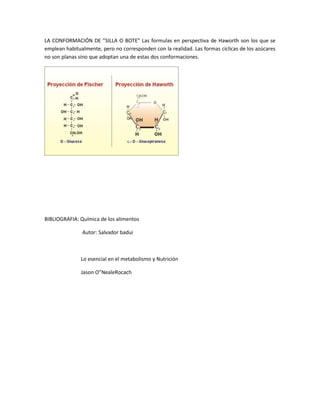 LA CONFORMACIÓN DE ”SILLA O BOTE” Las formulas en perspectiva de Haworth son los que se
emplean habitualmente, pero no corresponden con la realidad. Las formas cíclicas de los azúcares
no son planas sino que adoptan una de estas dos conformaciones.




BIBLIOGRAFIA: Química de los alimentos

               Autor: Salvador badui



               Lo esencial en el metabolismo y Nutrición

               Jason O”NealeRocach
 