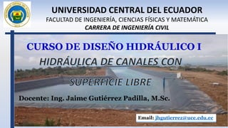 CURSO DE DISEÑO HIDRÁULICO I
Docente: Ing. Jaime Gutiérrez Padilla, M.Sc.
Email: jhgutierrez@uce.edu.ec
UNIVERSIDAD CENTRAL DEL ECUADOR
FACULTAD DE INGENIERÍA, CIENCIAS FÍSICAS Y MATEMÁTICA
CARRERA DE INGENIERÍA CIVIL
 