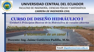 CURSO DE DISEÑO HIDRÁULICO I
Docente: Ing. Jaime Gutiérrez Padilla, M.Sc.
Email: jhgutierrez@uce.edu.ec
UNIVERSIDAD CENTRAL DEL ECUADOR
FACULTAD DE INGENIERÍA, CIENCIAS FÍSICAS Y MATEMÁTICA
CARRERA DE INGENIERÍA CIVIL
Unidad I: Principios Básicos de la Hidráulica de canales abiertos
 