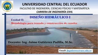 DISEÑO HIDRÁULICO I
Docente: Ing. Jaime Gutiérrez Padilla, M.Sc.
Email: jhgutierrez@uce.edu.ec
UNIVERSIDAD CENTRAL DEL ECUADOR
FACULTAD DE INGENIERÍA, CIENCIAS FÍSICAS Y MATEMÁTICA
CARRERA DE INGENIERÍA CIVIL
Unidad II:
Metodología para trazado y construcción de canales
 