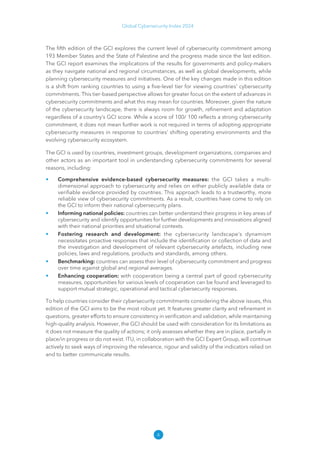 4
Global Cybersecurity Index 2024
The fifth edition of the GCI explores the current level of cybersecurity commitment among
193 Member States and the State of Palestine and the progress made since the last edition.
The GCI report examines the implications of the results for governments and policy-makers
as they navigate national and regional circumstances, as well as global developments, while
planning cybersecurity measures and initiatives. One of the key changes made in this edition
is a shift from ranking countries to using a five-level tier for viewing countries' cybersecurity
commitments. This tier-based perspective allows for greater focus on the extent of advances in
cybersecurity commitments and what this may mean for countries. Moreover, given the nature
of the cybersecurity landscape, there is always room for growth, refinement and adaptation
regardless of a country’s GCI score. While a score of 100/ 100 reflects a strong cybersecurity
commitment, it does not mean further work is not required in terms of adopting appropriate
cybersecurity measures in response to countries’ shifting operating environments and the
evolving cybersecurity ecosystem.
The GCI is used by countries, investment groups, development organizations, companies and
other actors as an important tool in understanding cybersecurity commitments for several
reasons, including:
• Comprehensive evidence-based cybersecurity measures: the GCI takes a multi-
dimensional approach to cybersecurity and relies on either publicly available data or
verifiable evidence provided by countries. This approach leads to a trustworthy, more
reliable view of cybersecurity commitments. As a result, countries have come to rely on
the GCI to inform their national cybersecurity plans.
• Informing national policies: countries can better understand their progress in key areas of
cybersecurity and identify opportunities for further developments and innovations aligned
with their national priorities and situational contexts.
• Fostering research and development: the cybersecurity landscape’s dynamism
necessitates proactive responses that include the identification or collection of data and
the investigation and development of relevant cybersecurity artefacts, including new
policies, laws and regulations, products and standards, among others.
• Benchmarking: countries can assess their level of cybersecurity commitment and progress
over time against global and regional averages.
• Enhancing cooperation: with cooperation being a central part of good cybersecurity
measures, opportunities for various levels of cooperation can be found and leveraged to
support mutual strategic, operational and tactical cybersecurity responses.
To help countries consider their cybersecurity commitments considering the above issues, this
edition of the GCI aims to be the most robust yet. It features greater clarity and refinement in
questions, greater efforts to ensure consistency in verification and validation, while maintaining
high-quality analysis. However, the GCI should be used with consideration for its limitations as
it does not measure the quality of actions; it only assesses whether they are in place, partially in
place/in progress or do not exist. ITU, in collaboration with the GCI Expert Group, will continue
actively to seek ways of improving the relevance, rigour and validity of the indicators relied on
and to better communicate results.
 