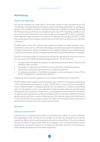 128
Global Cybersecurity Index 2024
Methodology
Scope and objectives
The Global Cybersecurity Index (GCI) is formulated based on data provided by the ITU
membership, including interested individuals, experts and industry stakeholders as contributing
partners. The mandate for the GCI is derived from Resolution 130 (Rev. Bucharest, 2022) of the
ITU Plenipotentiary Conference, on strengthening the role of ITU in building confidence and
security in the use of information and communication technologies (ICTs), which, in particular,
invites Member States to support ITU initiatives on cybersecurity, including the GCI, in order
to promote government strategies and the sharing of information on efforts across industries
and sectors.
The fifth edition of the GCI continues this tradition and builds on earlier iterations. This is
manifested in areas such as a refined methodology, increased participation and collaboration
throughout the process, greater availability and accessibility of relevant inputs, developments
in questionnaire designs, and the strengthening of evidence-based data collection and analysis.
The GCI is a composite index of indicators that monitors the cybersecurity measures across the
five work areas of the Global Cybersecurity Agenda (GCA). The GCI measures:
• the type, level and extent of progress of cybersecurity activities within countries and
relative to other countries;
• the progress in cybersecurity commitment of countries from a global perspective;
• the progress in cybersecurity activities from a regional perspective;
• the cybersecurity divide (i.e. the difference between countries and regions in terms of their
level of engagement in cybersecurity initiatives).
Collectively, these measures represent a country’s level of cybersecurity commitments.
The GCI seeks to foster a global culture of cybersecurity, so that ICTs incorporate cybersecurity
in their development and adoption. Further, the GCI aims to assist countries in identifying
areas of relative strength in managing cybersecurity and cybercrime, in addition to identifying
areas of improvement, and to encourage them to take proactive measures towards further
development and innovations in those areas. It is anticipated that this perspective will provide
an opportunity to help raise the overall level of cybersecurity commitment worldwide, harmonize
good practices and foster a culture of cybersecurity at the national, regional and global levels.
To this end, the GCI shares practical insights that might serve as good practices, lessons and
guidelines for countries with similar national environments.
Structure
Cybersecurity framework
Cybersecurity is a multidisciplinary field, and its application involves all sectors, industries
and stakeholders, both vertically and horizontally. To increase the development of national
capabilities, efforts must be made by political, economic and social forces. This can be achieved
through the efforts of good actors within the ecosystem, such as law enforcement, justice
departments, educational institutions, ministries, private sector operators, ICT developers,
public-private partnerships and intra-State cooperation.
 