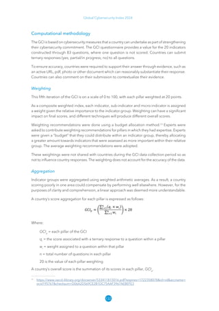 132
Global Cybersecurity Index 2024
Computational methodology
The GCI is based on cybersecurity measures that a country can undertake as part of strengthening
their cybersecurity commitment. The GCI questionnaire provides a value for the 20 indicators
constructed through 83 questions, where one question is not scored. Countries can submit
ternary responses (yes; partial/in progress; no) to all questions.
To ensure accuracy, countries were required to support their answer through evidence, such as
an active URL, pdf, photo or other document which can reasonably substantiate their response.
Countries can also comment on their submission to contextualize their evidence.
Weighting
This fifth iteration of the GCI is on a scale of 0 to 100, with each pillar weighted at 20 points.
As a composite weighted index, each indicator, sub-indicator and micro-indicator is assigned
a weight given the relative importance to the indicator group. Weighting can have a significant
impact on final scores, and different techniques will produce different overall scores.
Weighting recommendations were done using a budget allocation method.23
Experts were
asked to contribute weighting recommendations for pillars in which they had expertise. Experts
were given a “budget” that they could distribute within an indicator group, thereby allocating
a greater amount towards indicators that were assessed as more important within their relative
group. The average weighting recommendations were adopted.
These weightings were not shared with countries during the GCI data collection period so as
not to influence country responses. The weighting does not account for the accuracy of the data.
Aggregation
Indicator groups were aggregated using weighted arithmetic averages. As a result, a country
scoring poorly in one area could compensate by performing well elsewhere. However, for the
purposes of clarity and comprehension, a linear approach was deemed more understandable.
A country’s score aggregation for each pillar is expressed as follows:
Where:
GCIp
= each pillar of the GCI
qi
= the score associated with a ternary response to a question within a pillar
wi
= weight assigned to a question within that pillar
n = total number of questions in each pillar
20 is the value of each pillar weighting
A country’s overall score is the summation of its scores in each pillar, GCIp
.
23
https://​
www​
.oecd​
-ilibrary​
.org/​
docserver/​
533411815016​
.pdf​
?expires​
=​
1722358078​
​
id​
=​
id​
​
accname​
=​
ocid195767​
​
checksum​
=​
D0​
6A2D569CE2B1DC75AAF3967AEBEFE3
 