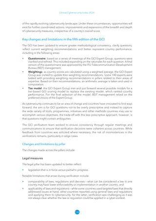 134
Global Cybersecurity Index 2024
of the rapidly evolving cybersecurity landscape. Under these circumstances, opportunities will
exist for further coordinated actions, improvements and expansions of the breadth and depth
of cybersecurity measures, irrespective of a country’s overall score.
Key changes and limitations in the fifth edition of the GCI
The GCI has been updated to ensure greater methodological consistency, clarify questions,
reflect current weighting recommendations and better represent country performance,
including in the following areas:
• Questionnaire: based on a series of meetings of the GCI Expert Group, questions were
clarified and refined. This included expanding on the rationales for each question. A final
version of the questionnaire was approved by the ITU Telecommunication Development
Bureau (BDT) management.
• Weightings: as country scores are calculated using a weighted average, the GCI Expert
Group was invited to update their weighting recommendations. Some 140 experts were
tasked with providing weighting recommendations in pillars related to their areas of
expertise. Based on their recommendations, an arithmetic average is taken and used in
computation.
• Tier model: the GCI Expert Group met and put forward several possible models for a
tier-based GCI scoring model to replace the existing model, which ranked country
performance. For the final selection of the model, BDT management relied on the
preferred choice of the Expert Group.
As cybersecurity continues to be an area of change and countries have innovated to find ways
forward, the aim is for GCI questions not to be overly prescriptive and instead to capture
the wide variety of tools, programmes, initiatives and other methods countries may use to
accomplish various objectives; the trade-off with this less prescriptive approach, however, is
that questions might contain ambiguities.
The GCI verification team worked to ensure consistency through regular meetings and
communications to ensure that verification decisions were coherent across countries. While
feedback from countries was solicited where necessary, the risk of inconsistencies in the
verifications remains, particularly in edge cases.
Changes and limitations by pillar
The changes made across the pillars include:
Legal measures
The legal pillar has been updated to better reflect:
• legislation that is in force versus partial/in progress.
Notable limitations that arose during verification include:
• comparability of laws, regulations and decrees – what can be considered a law in one
country may have lower enforceability or implementation in another country; and
• applicability of laws and regulations – while some countries used targeted laws that directly
addressed issues at hand, other countries reported using general laws and regulations
and applying them to cybersecurity; for the latter, verification was challenging as it was
not always clear whether the law or regulation could be applied in a cyber-context.
 