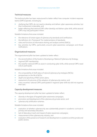 135
Global Cybersecurity Index 2024
Technical measures
The technical pillar has been restructured to better reflect how computer incident response
teams (CIRTs) operate, including by:
• clarifying that CIRTs do not need to develop and deliver cyber awareness activities, but
their involvement is desirable; and
• better reflecting that national CIRTs often develop and deliver cyber drills, while sectoral
CIRTs may only participate in them.
Notable limitations that arose included:
• the relevance of certain types of cybersecurity standards and certification;
• the definition of a “framework” for implementation of standards;
• roles and functions of information-sharing and analysis centres (ISACs);
• key activities by CIRTs, particularly around cyber-awareness campaigns and threat
notifications.
Organizational measures
The organizational pillar has been updated to better reflect:
• the second edition of the Guide to Developing a National Cybersecurity Strategy;
• regional CIRT membership;
• the need for national CIRTs to assist in conducting cyber drills, while sectoral CIRTs need
only to participate.
Notable limitations that arose included:
• the comparability of draft status of national cybersecurity strategies (NCSs);
• perspectives on the life of NCSs;
• depth and specificity of NCS action plans;
• assessment of outcomes of the adoption of cybersecurity metrics; and
• many countries’ national CIRTs participated in regional cyber drills but did not organize
their own.
Capacity-development measures
The capacity-development pillar has been updated to better reflect:
• diversity in the types of targeted cyber-awareness campaigns;
• promotion and development of the cybersecurity private sector; and
• cybersecurity certification schemes.
Notable limitations that arose included:
• evaluation of whether cybersecurity was substantially present in academic curricula in
primary and secondary education;
• lack of data about reach and impact of cyber-awareness campaigns;
• measurement of the cybersecurity industry; and
• evaluation of the presence of research and development in academia and the private and
public sectors.
 