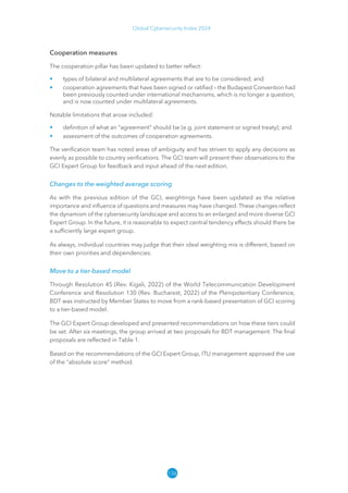 136
Global Cybersecurity Index 2024
Cooperation measures
The cooperation pillar has been updated to better reflect:
• types of bilateral and multilateral agreements that are to be considered; and
• cooperation agreements that have been signed or ratified – the Budapest Convention had
been previously counted under international mechanisms, which is no longer a question,
and is now counted under multilateral agreements.
Notable limitations that arose included:
• definition of what an “agreement” should be (e.g. joint statement or signed treaty); and
• assessment of the outcomes of cooperation agreements.
The verification team has noted areas of ambiguity and has striven to apply any decisions as
evenly as possible to country verifications. The GCI team will present their observations to the
GCI Expert Group for feedback and input ahead of the next edition.
Changes to the weighted average scoring
As with the previous edition of the GCI, weightings have been updated as the relative
importance and influence of questions and measures may have changed. These changes reflect
the dynamism of the cybersecurity landscape and access to an enlarged and more diverse GCI
Expert Group. In the future, it is reasonable to expect central tendency effects should there be
a sufficiently large expert group.
As always, individual countries may judge that their ideal weighting mix is different, based on
their own priorities and dependencies.
Move to a tier-based model
Through Resolution 45 (Rev. Kigali, 2022) of the World Telecommunication Development
Conference and Resolution 130 (Rev. Bucharest, 2022) of the Plenipotentiary Conference,
BDT was instructed by Member States to move from a rank-based presentation of GCI scoring
to a tier-based model.
The GCI Expert Group developed and presented recommendations on how these tiers could
be set. After six meetings, the group arrived at two proposals for BDT management. The final
proposals are reflected in Table 1.
Based on the recommendations of the GCI Expert Group, ITU management approved the use
of the “absolute score” method.
 