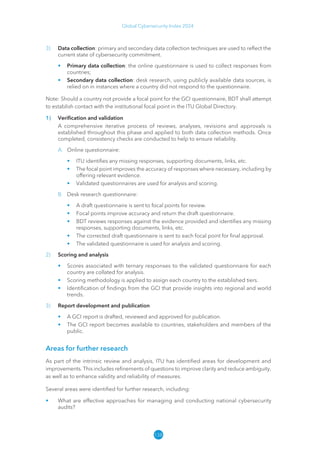 138
Global Cybersecurity Index 2024
3) Data collection: primary and secondary data collection techniques are used to reflect the
current state of cybersecurity commitment.
• Primary data collection: the online questionnaire is used to collect responses from
countries;
• Secondary data collection: desk research, using publicly available data sources, is
relied on in instances where a country did not respond to the questionnaire.
Note: Should a country not provide a focal point for the GCI questionnaire, BDT shall attempt
to establish contact with the institutional focal point in the ITU Global Directory.
1) Verification and validation
A comprehensive iterative process of reviews, analyses, revisions and approvals is
established throughout this phase and applied to both data collection methods. Once
completed, consistency checks are conducted to help to ensure reliability.
A. Online questionnaire:
• ITU identifies any missing responses, supporting documents, links, etc.
• The focal point improves the accuracy of responses where necessary, including by
offering relevant evidence.
• Validated questionnaires are used for analysis and scoring.
B. Desk research questionnaire:
• A draft questionnaire is sent to focal points for review.
• Focal points improve accuracy and return the draft questionnaire.
• BDT reviews responses against the evidence provided and identifies any missing
responses, supporting documents, links, etc.
• The corrected draft questionnaire is sent to each focal point for final approval.
• The validated questionnaire is used for analysis and scoring.
2) Scoring and analysis
• Scores associated with ternary responses to the validated questionnaire for each
country are collated for analysis.
• Scoring methodology is applied to assign each country to the established tiers.
• Identification of findings from the GCI that provide insights into regional and world
trends.
3) Report development and publication
• A GCI report is drafted, reviewed and approved for publication.
• The GCI report becomes available to countries, stakeholders and members of the
public.
Areas for further research
As part of the intrinsic review and analysis, ITU has identified areas for development and
improvements. This includes refinements of questions to improve clarity and reduce ambiguity,
as well as to enhance validity and reliability of measures.
Several areas were identified for further research, including:
• What are effective approaches for managing and conducting national cybersecurity
audits?
 
