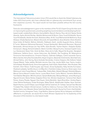 Acknowledgements
The International Telecommunication Union (ITU) would like to thank the Global Cybersecurity
Index (GCI) focal points, who have collected data on cybersecurity commitments from across
their respective countries. This report would not have been possible without the GCI country
focal points.
Particular acknowledgement is given to the members of the ITU GCI Expert Group for their work
on improving the questionnaire, providing weighting recommendations and developing the tier-
based model, notably Robin Almario, Hamza Bekhti, Alana G. Ramos, Fleur-de-lis A. Nadua, Na’ela
Abanda, Aysha Ahmed BinHaji, Abdulla Mohammed Al Boinin, Dana Yousif Al-Abdulla, Noora
Yousif Al-Abdulla, Alaidar Amirseiit, Abdulaziz Alfaiz, Ali Ali, Yusuf Mohamed Ali Mothanna, Ruaa
AlJassar, Ghada Aljuhaiman, Wassim AlJuneidi, Ali Saeed Alkindi, Aziza Alrashdi, Siham Alrashdi,
Aziza Sultan Al Rashdi, Mahran Alsheikh, Palakiyem Assih, Janelle Augustin-Henry, Anthony
B Turner, Makarem Mohamed Bamatraf, Tarique Barkatullah, Mohamed Benziane, Wojciech
Berezowski, Ahmad Amsyar bin Haji Ariffin, Katia Bonello, Yevhen Bryksin, Vladyslav Bublyk,
Emmanuel J. Bwogi, Richard Calderón, Martin Camilleri, Wang Chunhui, Vanessa Copetti Cravo,
Luc Dandurand, Daran Park, Aniel de Beer, Elena de la Calle, Miguel De Bruycker, Nangbam
Didemana, Stefania Ducci, James Eaton-Lee, Aly Elshekh, Dai Fangfang, M. Rabenjamina
Fenonirina Harinanadrianina, Christina Filipovic, Gabriela Gallegos, Carlos Leonardo Garcia,
Marco Gercke, Henry Raul Gonzalez Brito, Boyan Grigorov, Alexander Grishchenko, Banchale Gufu,
Ahmed Helmy, John Hering, René Andrade Hernández, Cristine Hoepers, Ella Holland, Fabián
Iñiguez Matute, Tadas Jakštas, Michelet Jerome, Xiao Jing, Jacobo Bello Joya, Teemu Juujärvi,
Dina Kabeel, Mustafa Kamal, Amos Kamugabirwe, Kadri Kaska, Nada Khater, Alan Khubaev, Bita
Kiamehr, Elom Klevor, Fodé Kouyate, Igor Kovač, Anissa Kpakpabia, Rizky Hendra Kurniawan,
Shadrack Ledwaba, Syntilla Likouni, Lim May-Ann, Charlotte Lindsey, Gosia Loj, Nicte Lopez, Iman
Mahmoud, Indra Prasad Mainali, Tadesse Mak, Shafiq Malo, Mukesh Mangal, Dikokole Maqutu,
Marcel Garcia Marcel Furtado Garcia, Louise Marie Hurel, Carlos Martins, Sametria McKinney,
Tarik Babiker Merghani, Mhd Koudmani, Danylo Mialkovskyi, Molupe Molupe, James Musinguzi,
Ngundi Vincent, Héctor Núñez, Doğukan Ömer Gür, Winston Oyadomari, Terrence Park, Nasim
Parvez, Arseny Plossky, Nguyen Quy Quyen, Duha Rahahleh, Agria Rhamdhan, Andrea Rigoni,
César Moliné Rodríguez, Eraste Rurangwa, Matej Šalmík, Abdelmalek Shafiee, Nizar Shanaah,
Rajesh Sharma, Laurent Sliepe, Laura Striegel, Salman Sulaiman, Dr. Sulistyo, Samuel Tew, Marcelo
Trindade Pitta, Kaleem Ahmed Usmani, Guillermo Valencia, Francisco Valle, Dinh Van Ket, Nia
Wahyu Utami, Leon Wessels, Denys Yashchuk, Mariama Yormah, Heung Youl Youm, Ziad Zubidah,
Hanibal Lemma, Simegnew Tizazu, Yirga Badma, Zekarias Getnet, Bruno Halopeau and Albtoul
alMuhanna. In particular, we would like to thank Winston Oyadomari for his leadership of the
discussion of the transition to a tier-based model.
 