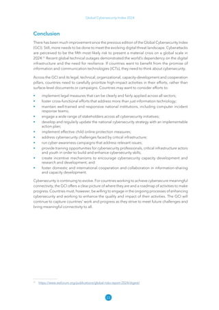 23
Global Cybersecurity Index 2024
Conclusion
There has been much improvement since the previous edition of the Global Cybersecurity Index
(GCI). Still, more needs to be done to meet the evolving digital threat landscape. Cyberattacks
are perceived to be the fifth most likely risk to present a material crisis on a global scale in
2024.22
Recent global technical outages demonstrated the world’s dependency on the digital
infrastructure and the need for resilience. If countries want to benefit from the promise of
information and communication technologies (ICTs), they need to think about cybersecurity.
Across the GCI and its legal, technical, organizational, capacity-development and cooperation
pillars, countries need to carefully prioritize high-impact activities in their efforts, rather than
surface-level documents or campaigns. Countries may want to consider efforts to:
• implement legal measures that can be clearly and fairly applied across all sectors;
• foster cross-functional efforts that address more than just information technology;
• maintain well-trained and responsive national institutions, including computer incident
response teams;
• engage a wide range of stakeholders across all cybersecurity initiatives;
• develop and regularly update the national cybersecurity strategy with an implementable
action plan;
• implement effective child online protection measures;
• address cybersecurity challenges faced by critical infrastructure;
• run cyber-awareness campaigns that address relevant issues;
• provide training opportunities for cybersecurity professionals, critical infrastructure actors
and youth in order to build and enhance cybersecurity skills;
• create incentive mechanisms to encourage cybersecurity capacity development and
research and development; and
• foster domestic and international cooperation and collaboration in information-sharing
and capacity development.
Cybersecurity is continuing to evolve. For countries working to achieve cybersecure meaningful
connectivity, the GCI offers a clear picture of where they are and a roadmap of activities to make
progress. Countries must, however, be willing to engage in the ongoing processes of enhancing
cybersecurity and working to enhance the quality and impact of their activities. The GCI will
continue to capture countries’ work and progress as they strive to meet future challenges and
bring meaningful connectivity to all.
22
https://​
www​
.weforum​
.org/​
publications/​
global​
-risks​
-report​
-2024/​
digest/​
 