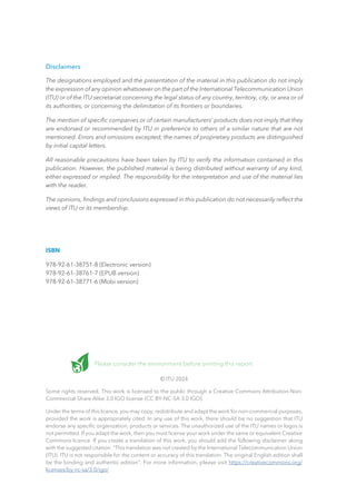 Please consider the environment before printing this report.
© ITU 2024
Some rights reserved. This work is licensed to the public through a Creative Commons Attribution-Non-
Commercial-Share Alike 3.0 IGO license (CC BY-NC-SA 3.0 IGO).
Under the terms of this licence, you may copy, redistribute and adapt the work for non-commercial purposes,
provided the work is appropriately cited. In any use of this work, there should be no suggestion that ITU
endorse any specific organization, products or services. The unauthorized use of the ITU names or logos is
not permitted. If you adapt the work, then you must license your work under the same or equivalent Creative
Commons licence. If you create a translation of this work, you should add the following disclaimer along
with the suggested citation: “This translation was not created by the International Telecommunication Union
(ITU). ITU is not responsible for the content or accuracy of this translation. The original English edition shall
be the binding and authentic edition”. For more information, please visit https://creativecommons.org/
licenses/by-nc-sa/3.0/igo/
Disclaimers
The designations employed and the presentation of the material in this publication do not imply
the expression of any opinion whatsoever on the part of the International Telecommunication Union
(ITU) or of the ITU secretariat concerning the legal status of any country, territory, city, or area or of
its authorities, or concerning the delimitation of its frontiers or boundaries.
The mention of specific companies or of certain manufacturers’ products does not imply that they
are endorsed or recommended by ITU in preference to others of a similar nature that are not
mentioned. Errors and omissions excepted; the names of proprietary products are distinguished
by initial capital letters.
All reasonable precautions have been taken by ITU to verify the information contained in this
publication. However, the published material is being distributed without warranty of any kind,
either expressed or implied. The responsibility for the interpretation and use of the material lies
with the reader.
The opinions, findings and conclusions expressed in this publication do not necessarily reflect the
views of ITU or its membership.
ISBN
978-92-61-38751-8 (Electronic version)
978-92-61-38761-7 (EPUB version)
978-92-61-38771-6 (Mobi version)
 