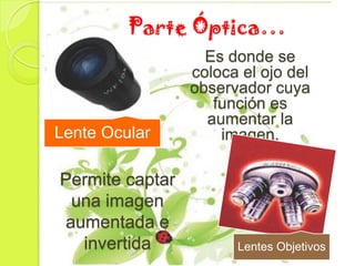 Parte Óptica…
                   Es donde se
                 coloca el ojo del
                 observador cuya
                    función es
                   aumentar la
Lente Ocular         imagen.

Permite captar
 una imagen
aumentada e
  invertida            Lentes Objetivos
 