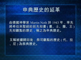 申典歷史的延革 由德國神學家   Martin Noth   於   1943   年，率先 將希伯來聖經的前先知書 ( 書、士、撒、王 ) 先知觀點的歷史，稱之為 申典歷史 。 又稱被擄歸回後，祭司觀點的歷史 ( 代 、 拉 、 尼 ) 為 祭典歷史 。 