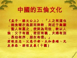 中國的五倫文化 《 孟子 ‧ 滕文公上 》 ：「人之有道也，飽食暖衣逸居而無教，則近于禽獸，聖人有憂之，使契為司徒，教以人倫：父子有親，君臣有義，夫婦有別，長幼有序，朋友有信。」 君敬臣忠、父慈子孝、夫和妻順、兄友弟恭、朋信友義 ( 十義 ) 