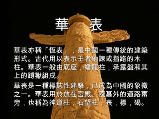 華表亦稱「恆表」，是 中國 一種傳統的建築形式。古代用以表示王者納諫或指路的木柱。華表一般由底座，蟠龍柱，承露盤和其上的 蹲獸 組成。 華表是一種標誌性 建築 ，已成為中國的象徵之一。華表用於放在 宮殿 、 陵墓 外的道路兩旁，也稱為神道柱，石望柱，表，標，碣。 華  表 