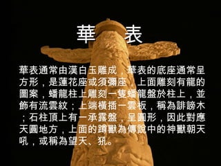 華表通常由漢白玉雕成，華表的底座通常呈方形，是蓮花座或須彌座，上面雕刻有龍的圖案，蟠龍柱上雕刻一隻蟠龍盤於柱上，並飾有流雲紋；上端橫插一雲板，稱為誹謗木；石柱頂上有一承露盤，呈圓形，因此對應天圓地方，上面的蹲獸為傳說中的神獸朝天吼，或稱為望天、 犼 。 華  表 