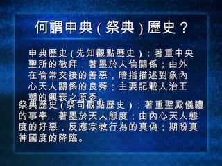 何謂申典 ( 祭典 ) 歷史？ 申典歷史 (   先知觀點歷史   ) ：著重中央聖所的敬拜，著墨於人倫關係；由外在倫常交接的善惡，暗指描述對象內心天人關係的良莠；主要記載人治王朝的興衰之原委。 祭典歷史 (   祭司觀點歷史   ) ：著重聖殿儀禮 的事奉，著墨於天人態度；由內心天人態 度的好惡，反應宗教行為的真偽；期盼真 神國度的降臨。 