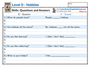Skills: Questions and Answers
Level D - Hobbies
Visit www.BurtonEnglishSchool.com
to check your work.
Q - Question A - Answer
1.) What do people have? People _______ hobbies.
Q:
A:
2.) Are hobbies all the same? No, hobbies _____ not all the same.
Q:
A:
3.) Do you like dancing? I (like / don’t like) __________.
Q:
A:
4.) Do you like collecting? I (like / don’t like) __________ .
Q:
A:
5.) What is your hobby? I like __________________.
Q:
A:
www.readinga-z.com
LEVELEDBOOK•D
WrittenbyRusBuyok
Hobbies
Name:
 